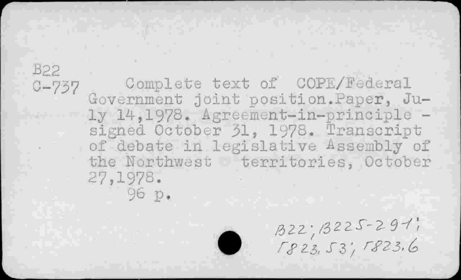 ﻿B22
0-737 Complete text of COPE/Pederal Government joint position.Paper, July 14,1978. Agreement-in-principle -signed October 31, 1978. Transcript of debate in legislative Assembly of the Northwest territories, October 27,1978.
96 p.
23, T3> r£25,t>